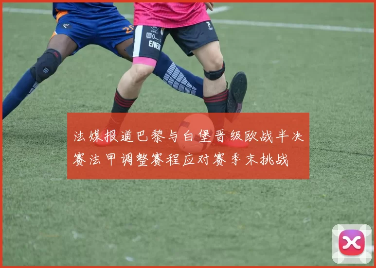 法媒报道巴黎与白堡晋级欧战半决赛法甲调整赛程应对赛季末挑战
