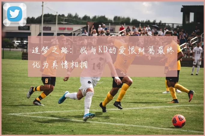 追梦之路：我与KD的爱恨纠葛最终化为真情相拥
