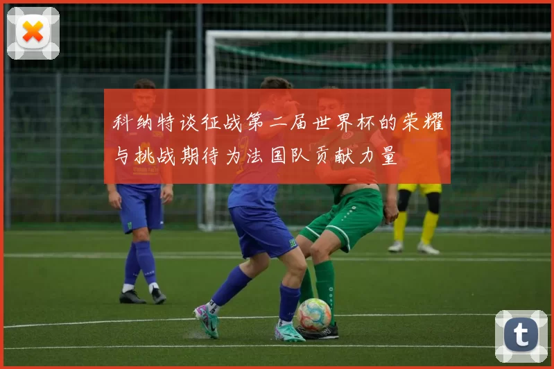 科纳特谈征战第二届世界杯的荣耀与挑战期待为法国队贡献力量