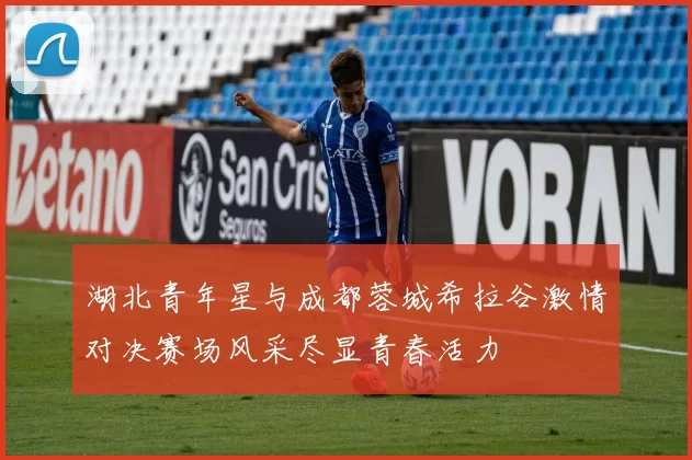 湖北青年星与成都蓉城希拉谷激情对决赛场风采尽显青春活力