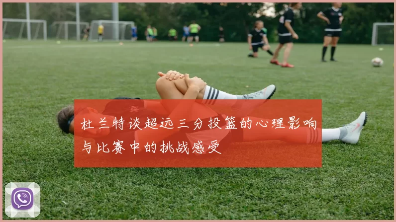 杜兰特谈超远三分投篮的心理影响与比赛中的挑战感受