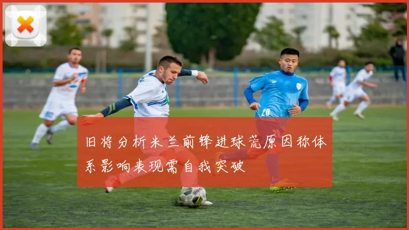 旧将分析米兰前锋进球荒原因称体系影响表现需自我突破