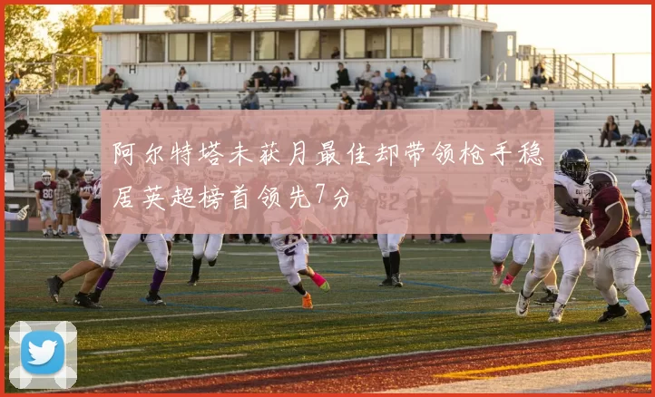 阿尔特塔未获月最佳却带领枪手稳居英超榜首领先7分
