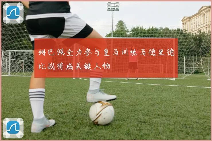 姆巴佩全力参与皇马训练马德里德比战将成关键人物