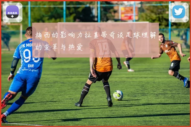 梅西的影响力拉基蒂奇谈足球理解的变革与热爱
