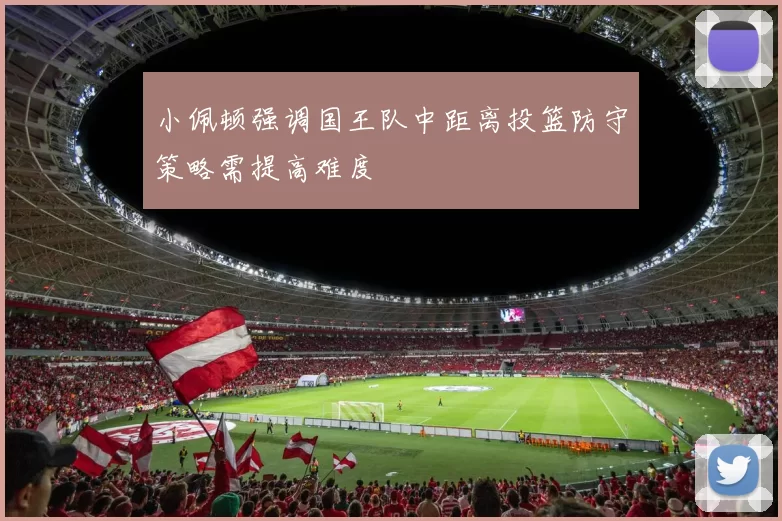 小佩顿强调国王队中距离投篮防守策略需提高难度