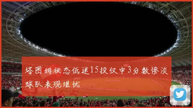 塔图姆状态低迷15投仅中3分数惨淡球队表现堪忧