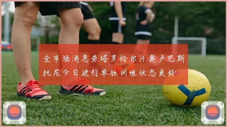 全市场消息劳塔罗恰尔汗奥卢巴斯托尼今日进行单独训练状态良好
