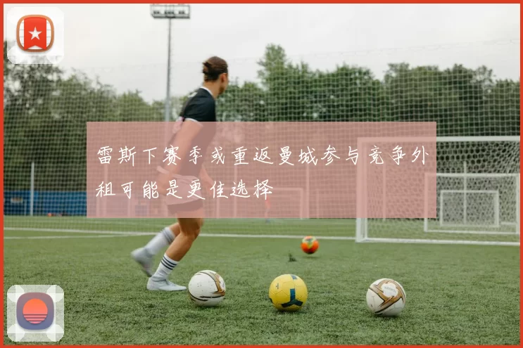 雷斯下赛季或重返曼城参与竞争外租可能是更佳选择