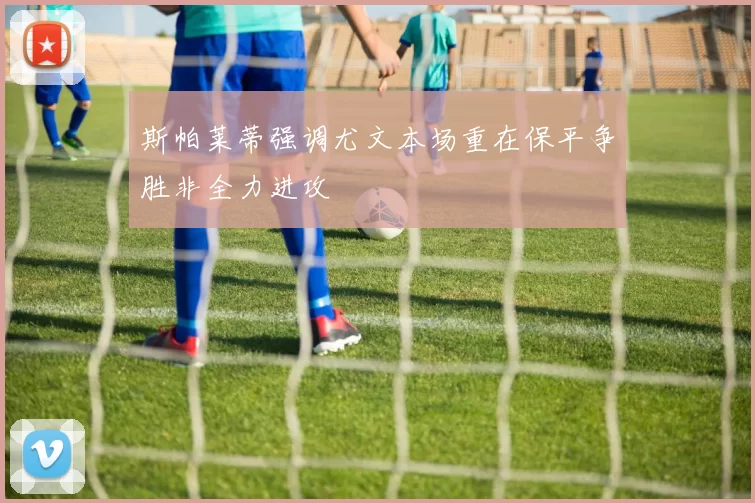 斯帕莱蒂强调尤文本场重在保平争胜非全力进攻