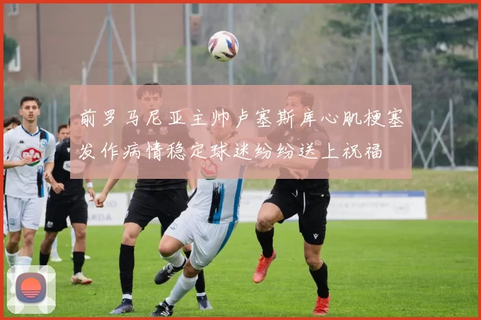 前罗马尼亚主帅卢塞斯库心肌梗塞发作病情稳定球迷纷纷送上祝福