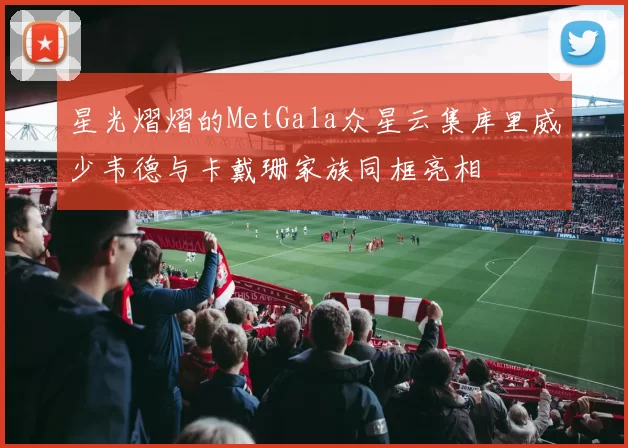 星光熠熠的MetGala众星云集库里威少韦德与卡戴珊家族同框亮相