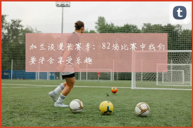 加兰谈漫长赛季：82场比赛中我们要学会享受乐趣