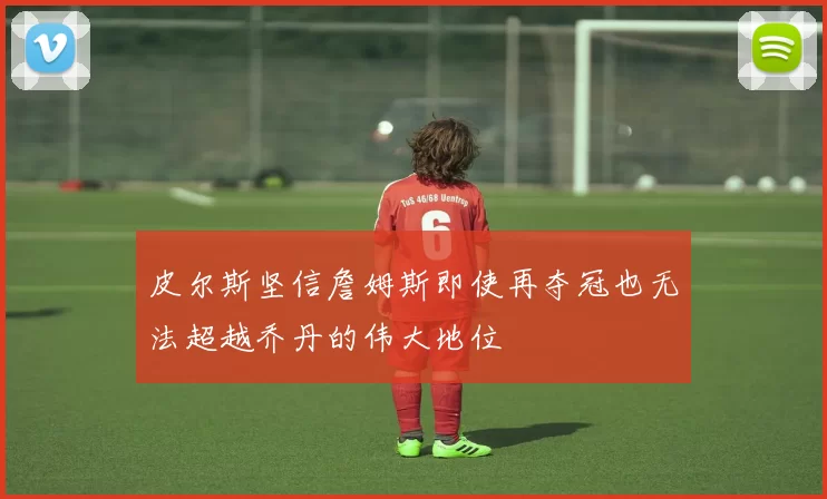 皮尔斯坚信詹姆斯即使再夺冠也无法超越乔丹的伟大地位
